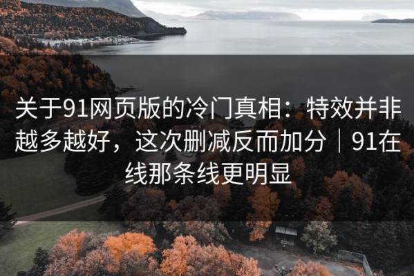 关于91网页版的冷门真相：特效并非越多越好，这次删减反而加分｜91在线那条线更明显