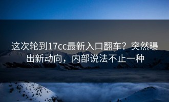 这次轮到17cc最新入口翻车？突然曝出新动向，内部说法不止一种