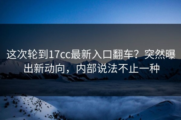 这次轮到17cc最新入口翻车？突然曝出新动向，内部说法不止一种