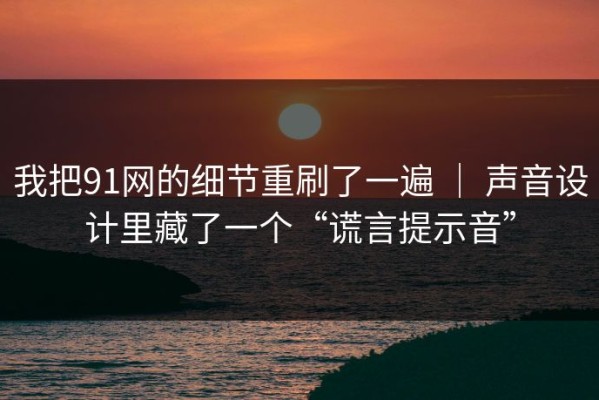 我把91网的细节重刷了一遍 ｜ 声音设计里藏了一个“谎言提示音”