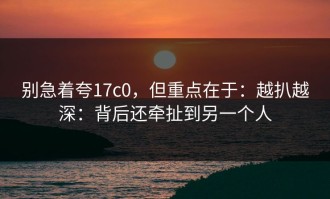 别急着夸17c0，但重点在于：越扒越深：背后还牵扯到另一个人