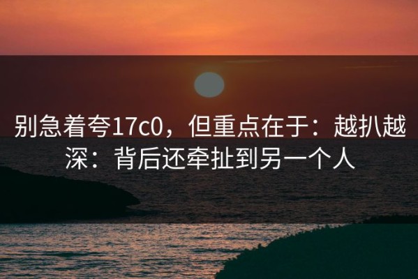 别急着夸17c0，但重点在于：越扒越深：背后还牵扯到另一个人