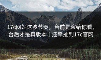 17c网站这波节奏，台前是演给你看，台后才是真版本｜还牵扯到17c官网