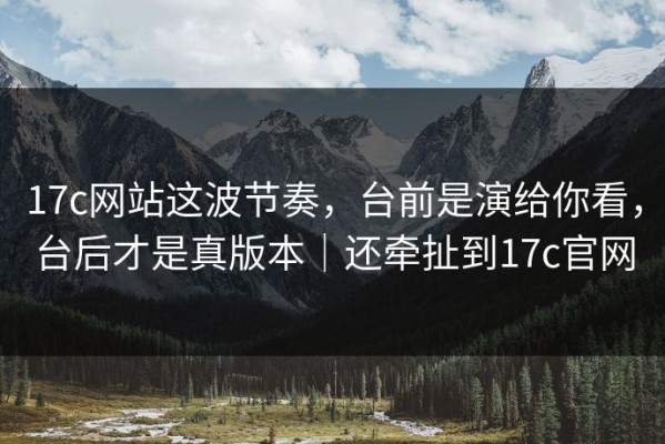 17c网站这波节奏，台前是演给你看，台后才是真版本｜还牵扯到17c官网
