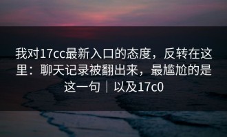 我对17cc最新入口的态度，反转在这里：聊天记录被翻出来，最尴尬的是这一句｜以及17c0