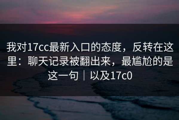我对17cc最新入口的态度，反转在这里：聊天记录被翻出来，最尴尬的是这一句｜以及17c0