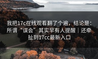 我把17c在线观看翻了个遍，结论是：所谓“误会”其实早有人提醒｜还牵扯到17cc最新入口