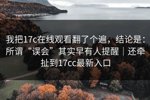 我把17c在线观看翻了个遍，结论是：所谓“误会”其实早有人提醒｜还牵扯到17cc最新入口