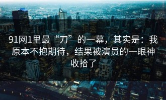 91网1里最“刀”的一幕，其实是：我原本不抱期待，结果被演员的一眼神收拾了
