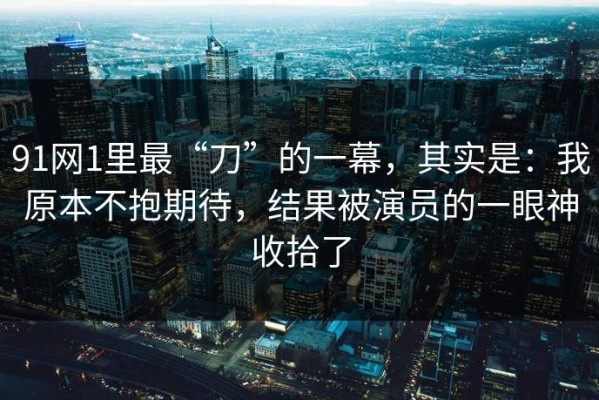 91网1里最“刀”的一幕，其实是：我原本不抱期待，结果被演员的一眼神收拾了