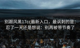 别跟风黑17cc最新入口，最讽刺的是：忍了一天还是想说：别再被带节奏了