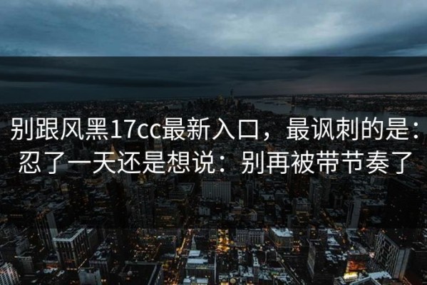 别跟风黑17cc最新入口，最讽刺的是：忍了一天还是想说：别再被带节奏了
