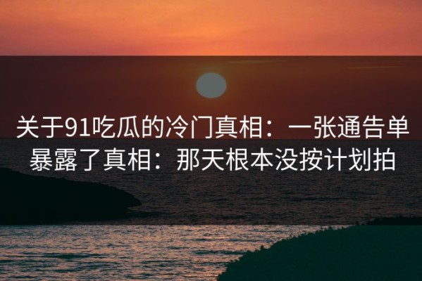 关于91吃瓜的冷门真相：一张通告单暴露了真相：那天根本没按计划拍