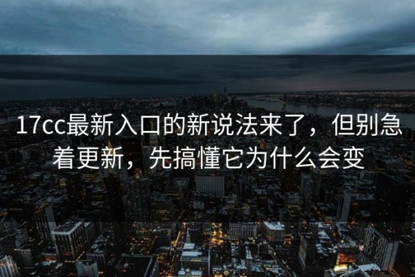 17cc最新入口的新说法来了，但别急着更新，先搞懂它为什么会变