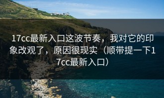 17cc最新入口这波节奏，我对它的印象改观了，原因很现实（顺带提一下17cc最新入口）