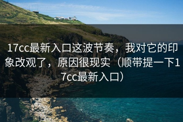 17cc最新入口这波节奏，我对它的印象改观了，原因很现实（顺带提一下17cc最新入口）