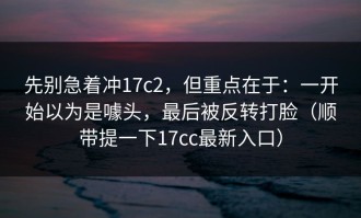 先别急着冲17c2，但重点在于：一开始以为是噱头，最后被反转打脸（顺带提一下17cc最新入口）