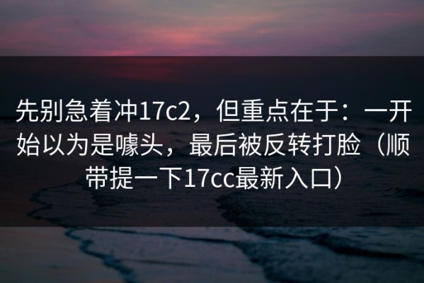 先别急着冲17c2，但重点在于：一开始以为是噱头，最后被反转打脸（顺带提一下17cc最新入口）