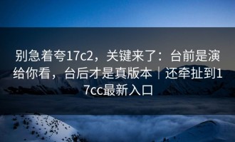 别急着夸17c2，关键来了：台前是演给你看，台后才是真版本｜还牵扯到17cc最新入口