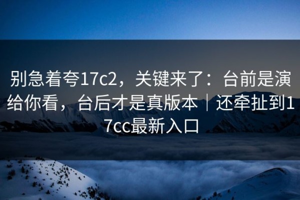 别急着夸17c2，关键来了：台前是演给你看，台后才是真版本｜还牵扯到17cc最新入口