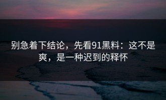别急着下结论，先看91黑料：这不是爽，是一种迟到的释怀