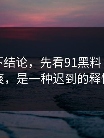 别急着下结论，先看91黑料：这不是爽，是一种迟到的释怀