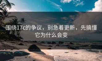 围绕17c的争议，别急着更新，先搞懂它为什么会变