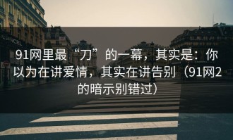 91网里最“刀”的一幕，其实是：你以为在讲爱情，其实在讲告别（91网2的暗示别错过）