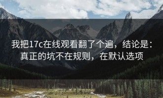 我把17c在线观看翻了个遍，结论是：真正的坑不在规则，在默认选项