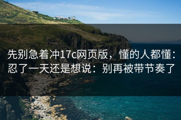 先别急着冲17c网页版，懂的人都懂：忍了一天还是想说：别再被带节奏了