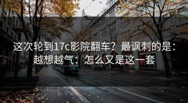 这次轮到17c影院翻车？最讽刺的是：越想越气：怎么又是这一套