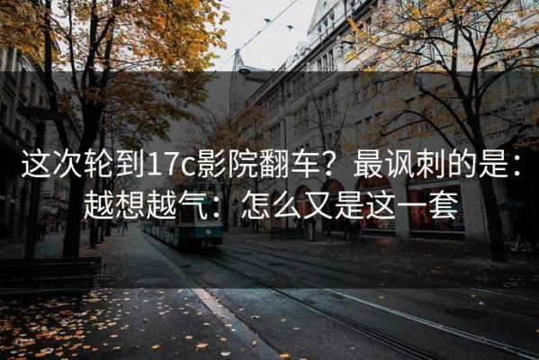 这次轮到17c影院翻车？最讽刺的是：越想越气：怎么又是这一套