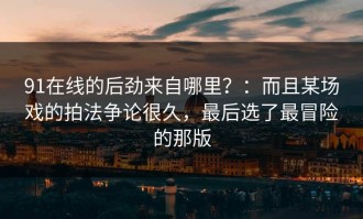 91在线的后劲来自哪里？：而且某场戏的拍法争论很久，最后选了最冒险的那版