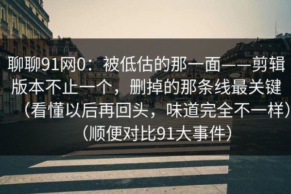 聊聊91网0：被低估的那一面——剪辑版本不止一个，删掉的那条线最关键（看懂以后再回头，味道完全不一样）（顺便对比91大事件）