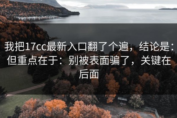 我把17cc最新入口翻了个遍，结论是：但重点在于：别被表面骗了，关键在后面