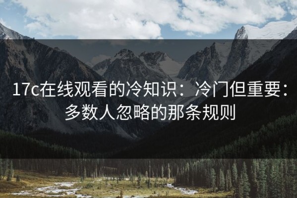 17c在线观看的冷知识：冷门但重要：多数人忽略的那条规则