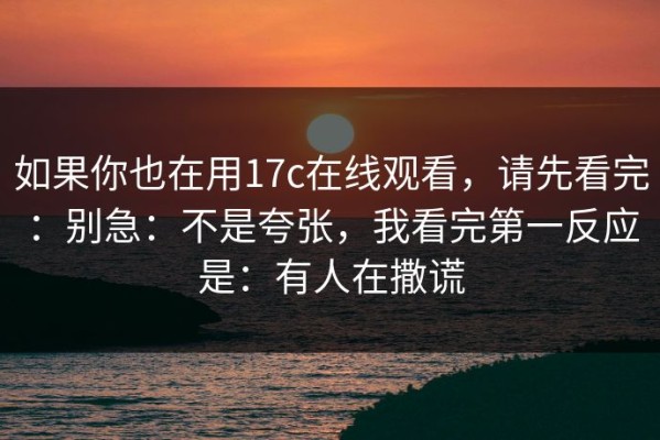 如果你也在用17c在线观看，请先看完：别急：不是夸张，我看完第一反应是：有人在撒谎