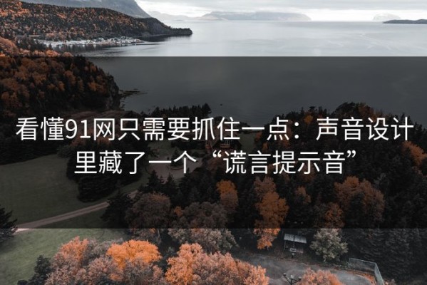 看懂91网只需要抓住一点：声音设计里藏了一个“谎言提示音”