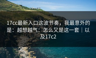 17cc最新入口这波节奏，我最意外的是：越想越气：怎么又是这一套｜以及17c2