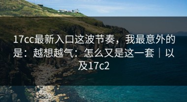 17cc最新入口这波节奏，我最意外的是：越想越气：怎么又是这一套｜以及17c2