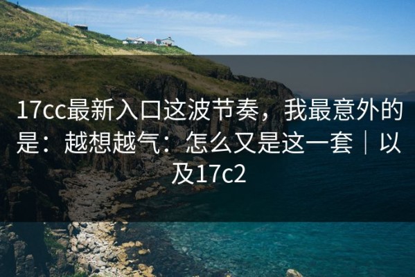 17cc最新入口这波节奏，我最意外的是：越想越气：怎么又是这一套｜以及17c2