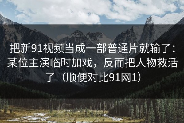 把新91视频当成一部普通片就输了：某位主演临时加戏，反而把人物救活了（顺便对比91网1）