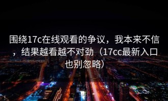 围绕17c在线观看的争议，我本来不信，结果越看越不对劲（17cc最新入口也别忽略）