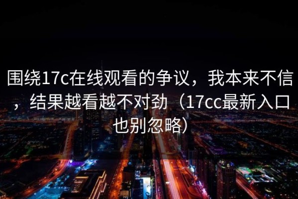 围绕17c在线观看的争议，我本来不信，结果越看越不对劲（17cc最新入口也别忽略）