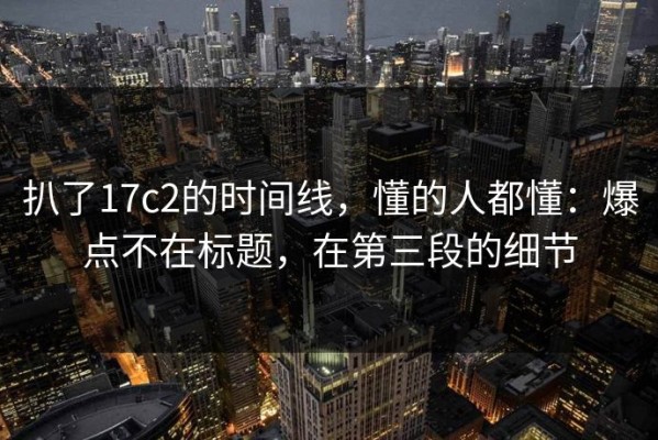 扒了17c2的时间线，懂的人都懂：爆点不在标题，在第三段的细节