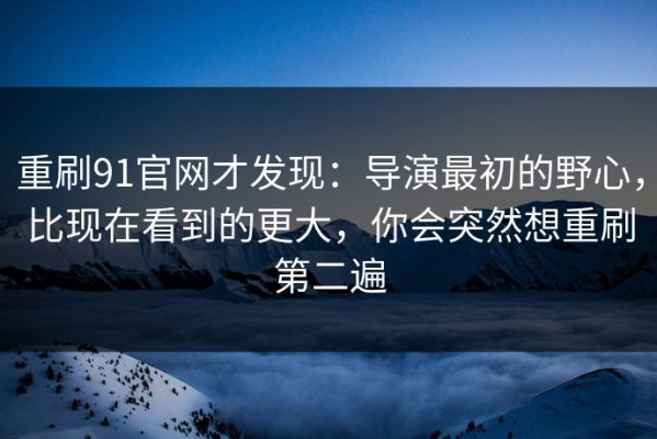 重刷91官网才发现：导演最初的野心，比现在看到的更大，你会突然想重刷第二遍