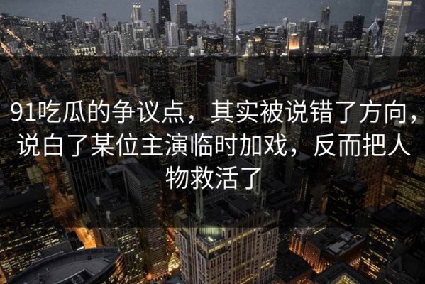 91吃瓜的争议点，其实被说错了方向，说白了某位主演临时加戏，反而把人物救活了