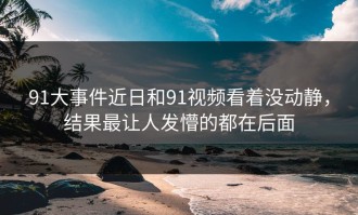 91大事件近日和91视频看着没动静，结果最让人发懵的都在后面