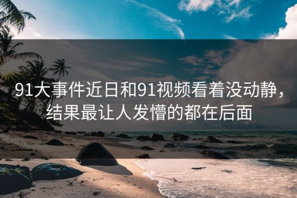 91大事件近日和91视频看着没动静，结果最让人发懵的都在后面