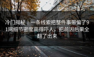 冷门揭秘｜一条线索把整件事带偏了91网细节密度高得吓人，把前因后果全翻了出来